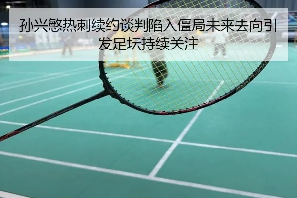 孙兴慜热刺续约谈判陷入僵局未来去向引发足坛持续关注